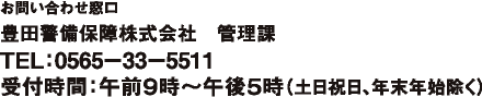 お問い合わせ窓口 豊田警備保障株式会社 管理課 TEL:0565−33−5511 受付時間:午前9時〜午後5時(土日祝日、年末年始除く)