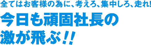 全てはお客様の為に、考えろ、集中しろ、走れ!今日も頑固社長の
激が飛ぶ!!
