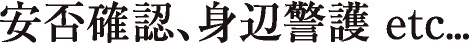 安否確認、身辺警護 etc...
